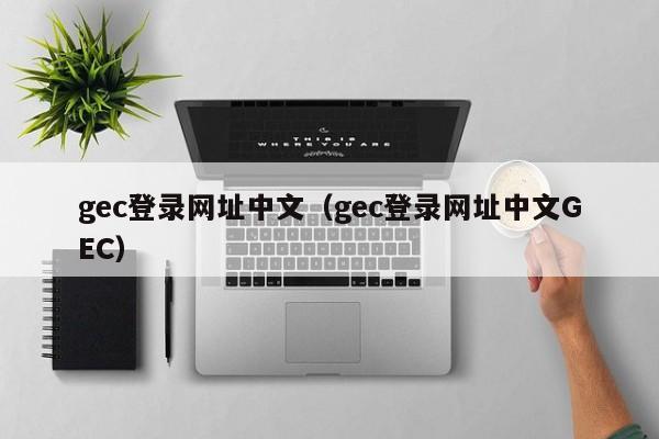 gec登录网址中文（gec登录网址中文GEC）