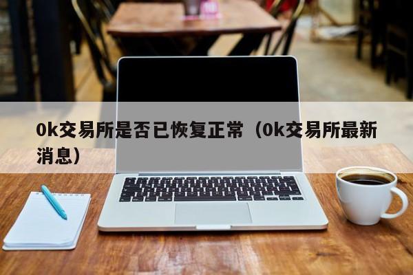 0k交易所是否已恢复正常（0k交易所最新消息）